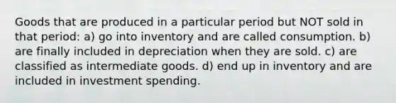 Goods that are produced in a particular period but NOT sold in that period: a) go into inventory and are called consumption. b) are finally included in depreciation when they are sold. c) are classified as intermediate goods. d) end up in inventory and are included in investment spending.