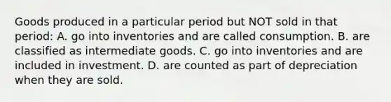 Goods produced in a particular period but NOT sold in that period: A. go into inventories and are called consumption. B. are classified as intermediate goods. C. go into inventories and are included in investment. D. are counted as part of depreciation when they are sold.