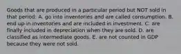 Goods that are produced in a particular period but NOT sold in that period: A. go into inventories and are called consumption. B. end up in inventories and are included in investment. C. are finally included in depreciation when they are sold. D. are classified as intermediate goods. E. are not counted in GDP because they were not sold.