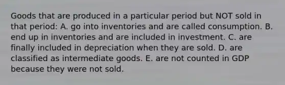 Goods that are produced in a particular period but NOT sold in that period: A. go into inventories and are called consumption. B. end up in inventories and are included in investment. C. are finally included in depreciation when they are sold. D. are classified as intermediate goods. E. are not counted in GDP because they were not sold.