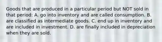 Goods that are produced in a particular period but NOT sold in that period: A. go into inventory and are called consumption. B. are classified as intermediate goods. C. end up in inventory and are included in investment. D. are finally included in depreciation when they are sold.