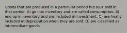 Goods that are produced in a particular period but NOT sold in that period: A) go into inventory and are called consumption. B) end up in inventory and are included in investment. C) are finally included in depreciation when they are sold. D) are classified as intermediate goods