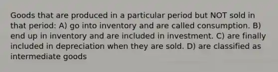 Goods that are produced in a particular period but NOT sold in that period: A) go into inventory and are called consumption. B) end up in inventory and are included in investment. C) are finally included in depreciation when they are sold. D) are classified as intermediate goods