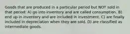 Goods that are produced in a particular period but NOT sold in that period: A) go into inventory and are called consumption. B) end up in inventory and are included in investment. C) are finally included in depreciation when they are sold. D) are classified as intermediate goods.