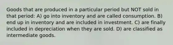 Goods that are produced in a particular period but NOT sold in that period: A) go into inventory and are called consumption. B) end up in inventory and are included in investment. C) are finally included in depreciation when they are sold. D) are classified as intermediate goods.