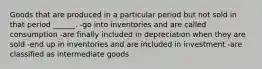 Goods that are produced in a particular period but not sold in that period ______. -go into inventories and are called consumption -are finally included in depreciation when they are sold -end up in inventories and are included in investment -are classified as intermediate goods