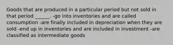 Goods that are produced in a particular period but not sold in that period ______. -go into inventories and are called consumption -are finally included in depreciation when they are sold -end up in inventories and are included in investment -are classified as intermediate goods