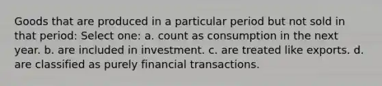 Goods that are produced in a particular period but not sold in that period: Select one: a. count as consumption in the next year. b. are included in investment. c. are treated like exports. d. are classified as purely financial transactions.