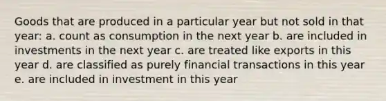 Goods that are produced in a particular year but not sold in that year: a. count as consumption in the next year b. are included in investments in the next year c. are treated like exports in this year d. are classified as purely financial transactions in this year e. are included in investment in this year