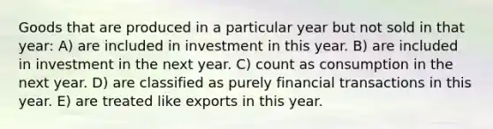 Goods that are produced in a particular year but not sold in that year: A) are included in investment in this year. B) are included in investment in the next year. C) count as consumption in the next year. D) are classified as purely financial transactions in this year. E) are treated like exports in this year.