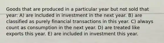 Goods that are produced in a particular year but not sold that year: A) are included in investment in the next year. B) are classified as purely financial transactions in this year. C) always count as consumption in the next year. D) are treated like exports this year. E) are included in investment this year.