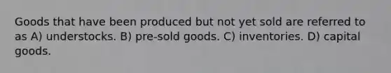 Goods that have been produced but not yet sold are referred to as A) understocks. B) pre-sold goods. C) inventories. D) capital goods.