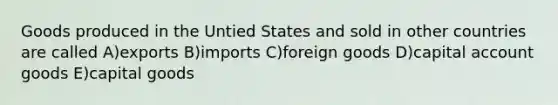 Goods produced in the Untied States and sold in other countries are called A)exports B)imports C)foreign goods D)capital account goods E)capital goods