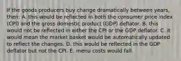 If the goods producers buy change dramatically between years, then: A. this would be reflected in both the consumer price index (CPI) and the gross domestic product (GDP) deflator. B. this would not be reflected in either the CPI or the GDP deflator. C. it would mean the market basket would be automatically updated to reflect the changes. D. this would be reflected in the GDP deflator but not the CPI. E. menu costs would fall.