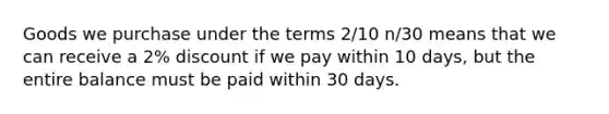 Goods we purchase under the terms 2/10 n/30 means that we can receive a 2% discount if we pay within 10 days, but the entire balance must be paid within 30 days.