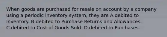 When goods are purchased for resale on account by a company using a periodic inventory system, they are A.debited to Inventory. B.debited to Purchase Returns and Allowances. C.debited to Cost of Goods Sold. D.debited to Purchases.