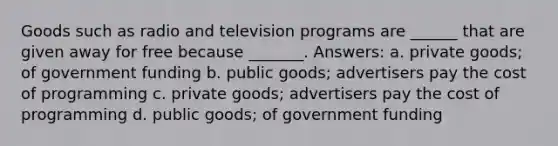 Goods such as radio and television programs are ______ that are given away for free because _______. Answers: a. private goods; of government funding b. public goods; advertisers pay the cost of programming c. private goods; advertisers pay the cost of programming d. public goods; of government funding