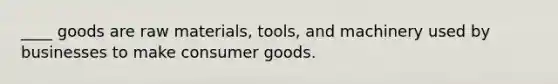 ____ goods are raw materials, tools, and machinery used by businesses to make consumer goods.