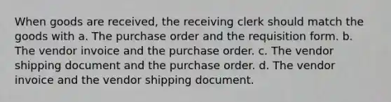 When goods are received, the receiving clerk should match the goods with a. The purchase order and the requisition form. b. The vendor invoice and the purchase order. c. The vendor shipping document and the purchase order. d. The vendor invoice and the vendor shipping document.