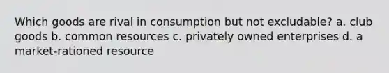 Which goods are rival in consumption but not excludable? a. club goods b. common resources c. privately owned enterprises d. a market-rationed resource