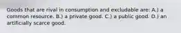 Goods that are rival in consumption and excludable are: A.) a common resource. B.) a private good. C.) a public good. D.) an artificially scarce good.