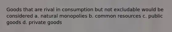 Goods that are rival in consumption but not excludable would be considered a. natural monopolies b. common resources c. public goods d. private goods