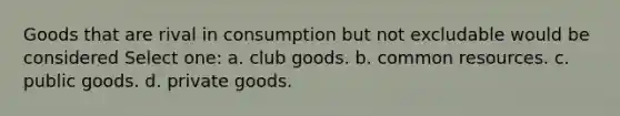 Goods that are rival in consumption but not excludable would be considered Select one: a. club goods. b. common resources. c. public goods. d. private goods.