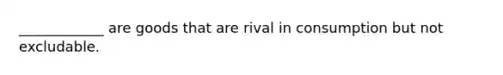 ____________ are goods that are rival in consumption but not excludable.