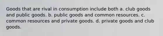 Goods that are rival in consumption include both a. club goods and public goods. b. public goods and common resources. c. common resources and private goods. d. private goods and club goods.