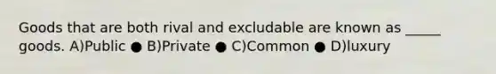 Goods that are both rival and excludable are known as _____ goods. A)Public ● B)Private ● C)Common ● D)luxury