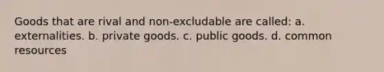 Goods that are rival and non-excludable are called: a. externalities. b. private goods. c. public goods. d. common resources