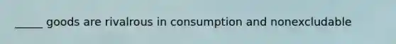 _____ goods are rivalrous in consumption and nonexcludable