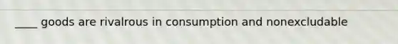 ____ goods are rivalrous in consumption and nonexcludable