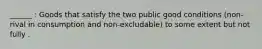 ______ : Goods that satisfy the two public good conditions (non-rival in consumption and non-excludable) to some extent but not fully .
