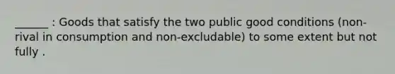 ______ : Goods that satisfy the two public good conditions (non-rival in consumption and non-excludable) to some extent but not fully .