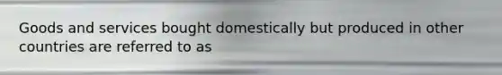 Goods and services bought domestically but produced in other countries are referred to as