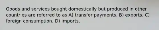 Goods and services bought domestically but produced in other countries are referred to as A) transfer payments. B) exports. C) foreign consumption. D) imports.