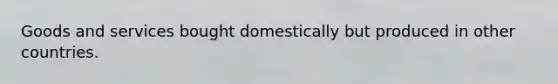 Goods and services bought domestically but produced in other countries.