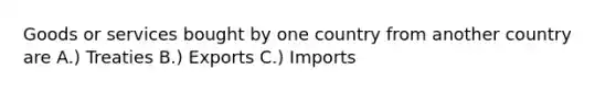 Goods or services bought by one country from another country are A.) Treaties B.) Exports C.) Imports