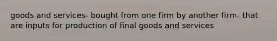 goods and services- bought from one firm by another firm- that are inputs for production of final goods and services