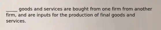 _____ goods and services are bought from one firm from another firm, and are inputs for the production of final goods and services.