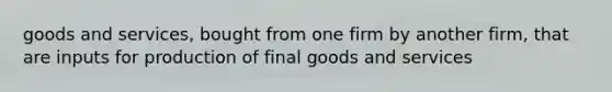 goods and services, bought from one firm by another firm, that are inputs for production of final goods and services