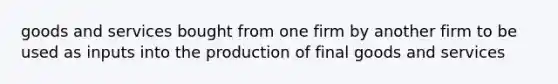 goods and services bought from one firm by another firm to be used as inputs into the production of final goods and services