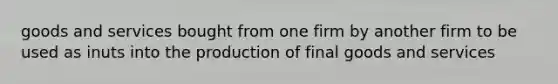 goods and services bought from one firm by another firm to be used as inuts into the production of final goods and services