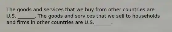 The goods and services that we buy from other countries are U.S.​ _______. The goods and services that we sell to households and firms in other countries are U.S.​_______.