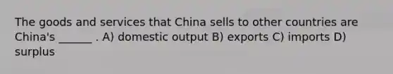 The goods and services that China sells to other countries are China's ______ . A) domestic output B) exports C) imports D) surplus