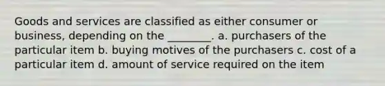 Goods and services are classified as either consumer or business, depending on the ________. a. purchasers of the particular item b. buying motives of the purchasers c. cost of a particular item d. amount of service required on the item