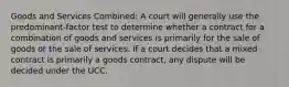 Goods and Services Combined: A court will generally use the predominant-factor test to determine whether a contract for a combination of goods and services is primarily for the sale of goods or the sale of services. If a court decides that a mixed contract is primarily a goods contract, any dispute will be decided under the UCC.