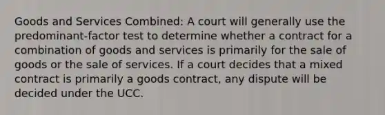 Goods and Services Combined: A court will generally use the predominant-factor test to determine whether a contract for a combination of goods and services is primarily for the sale of goods or the sale of services. If a court decides that a mixed contract is primarily a goods contract, any dispute will be decided under the UCC.