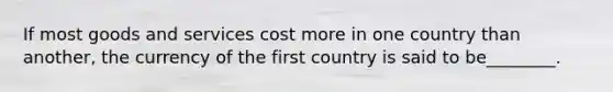 If most goods and services cost more in one country than another, the currency of the first country is said to be________.